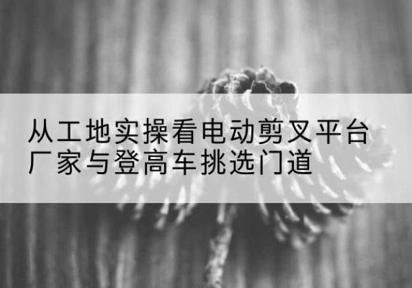 磴口电动剪叉升降平台厂家-从工地实操看电动剪叉平台厂家与登高车挑选门道